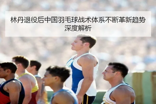 林丹退役后中国羽毛球战术体系不断革新趋势深度解析