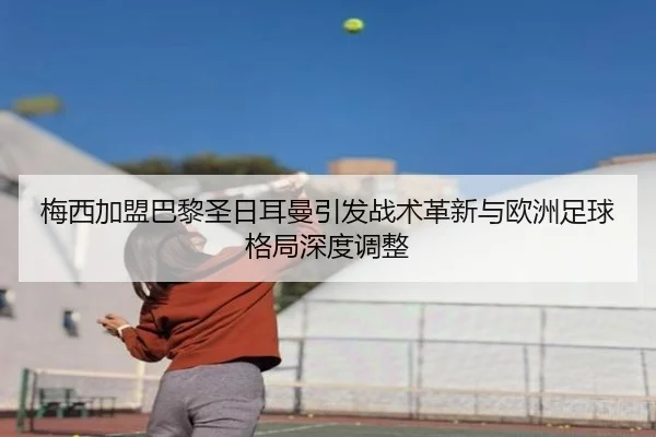 梅西加盟巴黎圣日耳曼引发战术革新与欧洲足球格局深度调整