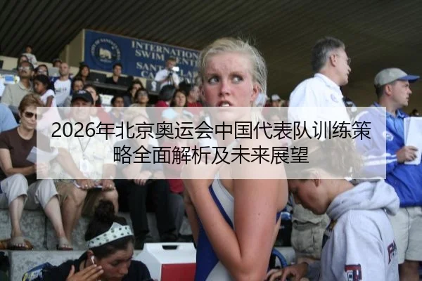 2026年北京奥运会中国代表队训练策略全面解析及未来展望