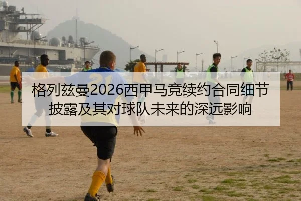 格列兹曼2026西甲马竞续约合同细节披露及其对球队未来的深远影响